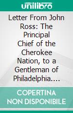 Letter From John Ross: The Principal Chief of the Cherokee Nation, to a Gentleman of Philadelphia. E-book. Formato PDF ebook di John Ross