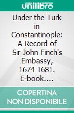 Under the Turk in Constantinople: A Record of Sir John Finch's Embassy, 1674-1681. E-book. Formato PDF ebook