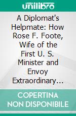 A Diplomat's Helpmate: How Rose F. Foote, Wife of the First U. S. Minister and Envoy Extraordinary to Korea, Served Her Country in the Far East. E-book. Formato PDF ebook