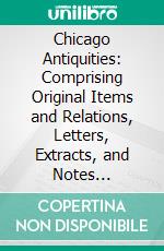 Chicago Antiquities: Comprising Original Items and Relations, Letters, Extracts, and Notes Pertaining to Early Chicago; Embellished With Views, Portraits, Autographs, Etc. E-book. Formato PDF ebook