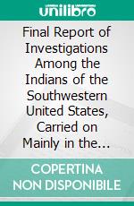 Final Report of Investigations Among the Indians of the Southwestern United States, Carried on Mainly in the Years From 1880 to 1885. E-book. Formato PDF ebook