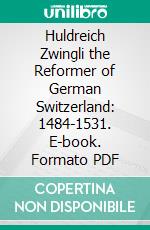 Huldreich Zwingli the Reformer of German Switzerland: 1484-1531. E-book. Formato PDF