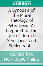 A Synopsis of the Moral Theology of Peter Dens: As Prepared for the Use of Romish Seminaries and Students of Theology. E-book. Formato PDF ebook di Pierre Dens