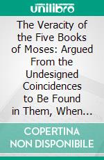 The Veracity of the Five Books of Moses: Argued From the Undesigned Coincidences to Be Found in Them, When Compared in Their Several Parts. E-book. Formato PDF