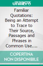 Familiar Quotations: Being an Attempt to Trace to Their Source, Passages and Phrases in Common Use. E-book. Formato PDF ebook