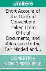 Short Account of the Hartford Convention: Taken From Official Documents, and Addressed to the Fair Minded and the Well Disposed, to Which Is Added an Attested Copy of the Secret Journal of That Body. E-book. Formato PDF ebook di Theodore Lyman