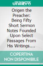 Origen the Preacher: Being Fifty Short Sermon Notes Founded Upon Select Passages From His Writings. E-book. Formato PDF ebook