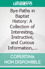 Bye-Paths in Baptist History: A Collection of Interesting, Instructive, and Curious Information, Not Generally Known, Concerning the Baptist Denomination. E-book. Formato PDF ebook