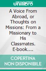 A Voice From Abroad, or Thoughts on Missions: From a Missionary to His Classmates. E-book. Formato PDF ebook di Sheldon Dibble