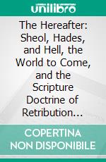 The Hereafter: Sheol, Hades, and Hell, the World to Come, and the Scripture Doctrine of Retribution According to Law. E-book. Formato PDF ebook