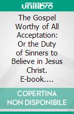 The Gospel Worthy of All Acceptation: Or the Duty of Sinners to Believe in Jesus Christ. E-book. Formato PDF ebook di Andrew Fuller