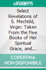 Select Revelations of S. Mechtild, Virgin: Taken From the Five Books of Her Spiritual Grace, and Translated From the Latin. E-book. Formato PDF ebook