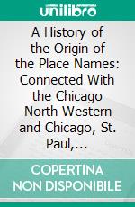 A History of the Origin of the Place Names: Connected With the Chicago North Western and Chicago, St. Paul, Minneapolis Omaha Railways. E-book. Formato PDF ebook