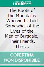 The Roots of the Mountains Wherein Is Told Somewhat of the Lives of the Men of Burgdale, Their Friends, Their Neighbours, Their Foemen, and Their Fellows in Arms. E-book. Formato PDF ebook