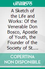 A Sketch of the Life and Works: Of the Venerable Don Bosco, Apostle of Youth, the Founder of the Society of St. Francis of Sales. E-book. Formato PDF ebook