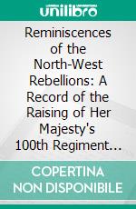 Reminiscences of the North-West Rebellions: A Record of the Raising of Her Majesty's 100th Regiment in Canada. E-book. Formato PDF ebook