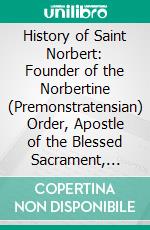 History of Saint Norbert: Founder of the Norbertine (Premonstratensian) Order, Apostle of the Blessed Sacrament, Archbishop of Magdeburg. E-book. Formato PDF ebook