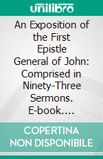 An Exposition of the First Epistle General of John: Comprised in Ninety-Three Sermons. E-book. Formato PDF ebook