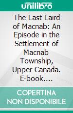 The Last Laird of Macnab: An Episode in the Settlement of Macnab Township, Upper Canada. E-book. Formato PDF ebook di Alexander Fraser