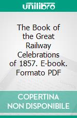 The Book of the Great Railway Celebrations of 1857. E-book. Formato PDF ebook