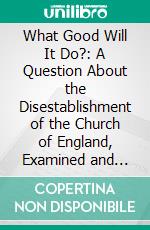 What Good Will It Do?: A Question About the Disestablishment of the Church of England, Examined and Answered. E-book. Formato PDF ebook