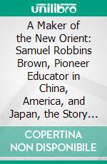 A Maker of the New Orient: Samuel Robbins Brown, Pioneer Educator in China, America, and Japan, the Story of His Life and Work. E-book. Formato PDF ebook di William Elliot Griffis