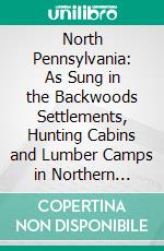 North Pennsylvania: As Sung in the Backwoods Settlements, Hunting Cabins and Lumber Camps in Northern Pennsylvania. E-book. Formato PDF ebook di Henry W. Shoemaker