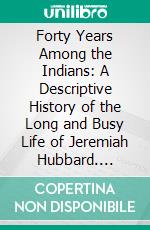 Forty Years Among the Indians: A Descriptive History of the Long and Busy Life of Jeremiah Hubbard. E-book. Formato PDF ebook