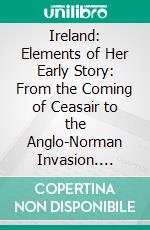 Ireland: Elements of Her Early Story: From the Coming of Ceasair to the Anglo-Norman Invasion. E-book. Formato PDF ebook
