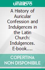 A History of Auricular Confession and Indulgences in the Latin Church: Indulgences. E-book. Formato PDF ebook