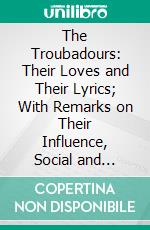 The Troubadours: Their Loves and Their Lyrics; With Remarks on Their Influence, Social and Literary. E-book. Formato PDF