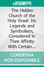 The Hidden Church of the Holy Graal: Its Legends and Symbolism; Considered in Their Affinity With Certain Mysteries of Initiation and Other Traces of a Secret Tradition in Christian Times. E-book. Formato PDF ebook