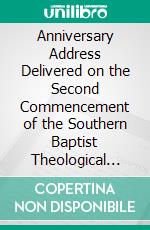 Anniversary Address Delivered on the Second Commencement of the Southern Baptist Theological Seminary: At Greenville, S. C. Monday, May 27th, 1861. E-book. Formato PDF ebook