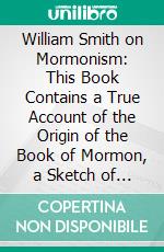 William Smith on Mormonism: This Book Contains a True Account of the Origin of the Book of Mormon, a Sketch of the History, Experience, and Ministry of Elder William Smith. E-book. Formato PDF ebook di William Smith