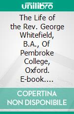 The Life of the Rev. George Whitefield, B.A., Of Pembroke College, Oxford. E-book. Formato PDF ebook