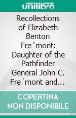 Recollections of Elizabeth Benton Fre´mont: Daughter of the Pathfinder General John C. Fre´mont and Jessie Benton Fre´mont His Wife. E-book. Formato PDF ebook