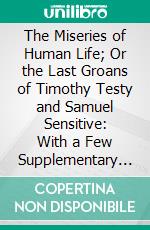 The Miseries of Human Life; Or the Last Groans of Timothy Testy and Samuel Sensitive: With a Few Supplementary Sighs From Mrs. Testy. E-book. Formato PDF ebook di James Beresford