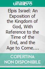 Elpis Israel: An Exposition of the Kingdom of God, With Reference to the Time of the End, and the Age to Come. E-book. Formato PDF ebook di John Thomas