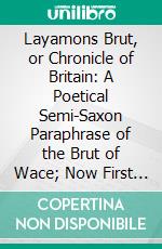 Layamons Brut, or Chronicle of Britain: A Poetical Semi-Saxon Paraphrase of the Brut of Wace; Now First Published From the Cottonian Manuscripts in the British Museum. E-book. Formato PDF