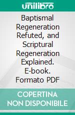 Baptismal Regeneration Refuted, and Scriptural Regeneration Explained. E-book. Formato PDF ebook