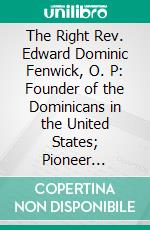 The Right Rev. Edward Dominic Fenwick, O. P: Founder of the Dominicans in the United States; Pioneer Missionary in Kentucky, Apostle of Ohio, First Bishop of Cincinnati. E-book. Formato PDF ebook