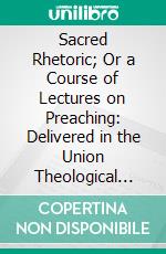 Sacred Rhetoric; Or a Course of Lectures on Preaching: Delivered in the Union Theological Seminary of the General Assembly of the Presbyterian Church in the U. S., In Prince Edward, Va. E-book. Formato PDF ebook di Robert L. Dabney