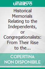 Historical Memorials Relating to the Independents, or Congregationalists: From Their Rise to the Restoration of the Monarchy, A. D. M DC LX. E-book. Formato PDF ebook di Benjamin Hanbury