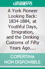 A York Pioneer Looking Back: 1834-1884, at Youthful Days, Emigration, and the Drinking Customs of Fifty Years Ago. E-book. Formato PDF ebook