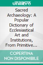 Sacred Archaeology: A Popular Dictionary of Ecclesiastical Art and Institutions, From Primitive to Modern Times. E-book. Formato PDF ebook