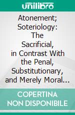 Atonement; Soteriology: The Sacrificial, in Contrast With the Penal, Substitutionary, and Merely Moral or Exemplary Theories of Propitiation. E-book. Formato PDF ebook