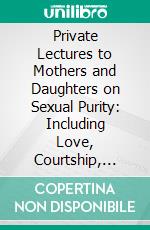 Private Lectures to Mothers and Daughters on Sexual Purity: Including Love, Courtship, Marriage, Sexual Physiology, and the Evil Effects of Tight Lacing. E-book. Formato PDF ebook