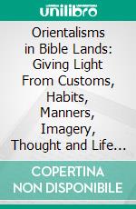 Orientalisms in Bible Lands: Giving Light From Customs, Habits, Manners, Imagery, Thought and Life in the East for Bible Students. E-book. Formato PDF