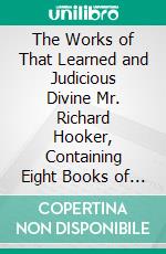 The Works of That Learned and Judicious Divine Mr. Richard Hooker, Containing Eight Books of the Laws of Ecclesiastical Polity, and Several Other Treatises. E-book. Formato PDF