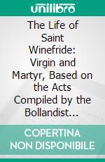 The Life of Saint Winefride: Virgin and Martyr, Based on the Acts Compiled by the Bollandist Fathers. E-book. Formato PDF ebook